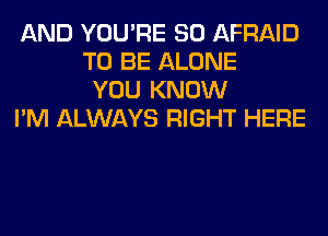 AND YOU'RE SO AFRAID
TO BE ALONE
YOU KNOW

I'M ALWAYS RIGHT HERE