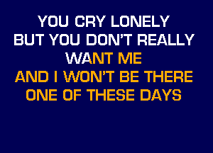 YOU CRY LONELY
BUT YOU DON'T REALLY
WANT ME
AND I WON'T BE THERE
ONE OF THESE DAYS