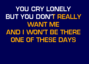 YOU CRY LONELY
BUT YOU DON'T REALLY
WANT ME
AND I WON'T BE THERE
ONE OF THESE DAYS