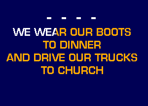 WE WEAR OUR BOOTS
T0 DINNER
AND DRIVE OUR TRUCKS
T0 CHURCH