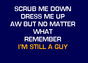 SCRUB ME DOWN
DRESS ME UP
AW BUT NO MATTER
WHAT
REMEMBER
I'M STILL A GUY