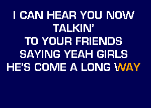 I CAN HEAR YOU NOW
TALKIN'
TO YOUR FRIENDS
SAYING YEAH GIRLS
HE'S COME A LONG WAY