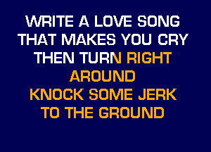 WRITE A LOVE SONG
THAT MAKES YOU CRY
THEN TURN RIGHT
AROUND
KNOCK SOME JERK
TO THE GROUND