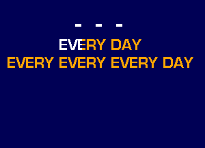 EVERY DAY
EVERY EVERY EVERY DAY