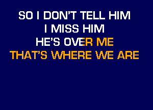 SO I DON'T TELL HIM
I MISS HIM
HE'S OVER ME
THAT'S WHERE WE ARE