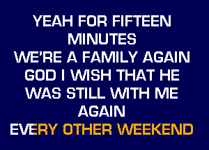 YEAH FOR FIFTEEN
MINUTES
WERE A FAMILY AGAIN
GOD I WISH THAT HE
WAS STILL WITH ME
AGAIN
EVERY OTHER WEEKEND