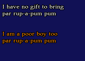 I have no gift to bring
par rup-a-pum pum

I am a poor boy too
par rup-a-pum pum
