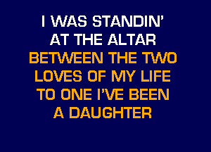 I WAS STANDIN'
AT THE ALTAR
BETWEEN THE TWO
LOVES OF MY LIFE
TO ONE I'VE BEEN
A DAUGHTER