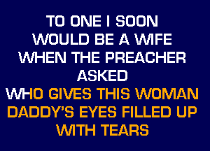 TO ONE I SOON
WOULD BE A WIFE
WHEN THE PREACHER
ASKED
WHO GIVES THIS WOMAN
DADDY'S EYES FILLED UP
WITH TEARS