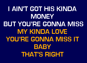 I AIN'T GOT HIS KINDA
MONEY
BUT YOU'RE GONNA MISS
MY KINDA LOVE
YOU'RE GONNA MISS IT
BABY
THAT'S RIGHT