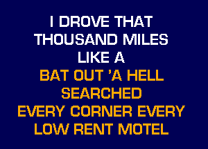 I DROVE THAT
THOUSAND MILES
LIKE A
BAT OUT 'A HELL
SEARCHED
EVERY CORNER EVERY
LOW RENT MOTEL