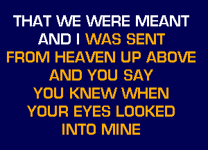 THAT WE WERE MEANT
AND I WAS SENT
FROM HEAVEN UP ABOVE
AND YOU SAY
YOU KNEW WHEN
YOUR EYES LOOKED
INTO MINE