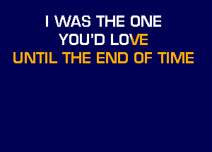 I WAS THE ONE
YOU'D LOVE
UNTIL THE END OF TIME