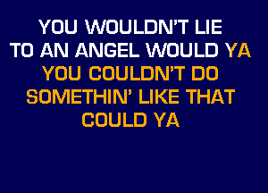 YOU WOULDN'T LIE
TO AN ANGEL WOULD YA
YOU COULDN'T DO
SOMETHIN' LIKE THAT
COULD YA