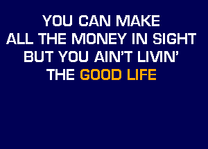 YOU CAN MAKE
ALL THE MONEY IN SIGHT
BUT YOU AIN'T LIVIN'
THE GOOD LIFE