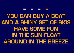 YOU CAN BUY A BOAT
AND A SHINY SET OF SKIS
HAVE SOME FUN
IN THE SUN FLOAT
AROUND IN THE BREEZE