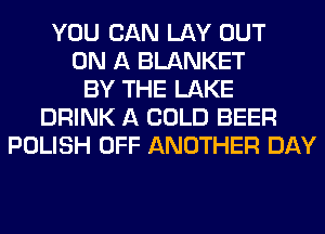YOU CAN LAY OUT
ON A BLANKET
BY THE LAKE
DRINK A COLD BEER
POLISH OFF ANOTHER DAY