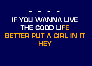 IF YOU WANNA LIVE
THE GOOD LIFE
BETTER PUT A GIRL IN IT
HEY