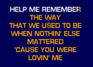 HELP ME REMEMBER
THE WAY
THAT WE USED TO BE
WHEN NOTHIN' ELSE
MATTERED
'CAUSE YOU WERE
LOVIN' ME
