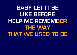 BABY LET IT BE
LIKE BEFORE
HELP ME REMEMBER
THE WAY
THAT WE USED TO BE