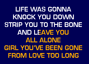 LIFE WAS GONNA
KNOCK YOU DOWN
STRIP YOU TO THE BONE
AND LEAVE YOU
ALL ALONE
GIRL YOU'VE BEEN GONE
FROM LOVE T00 LONG