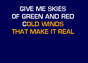 GIVE ME SKIES
0F GREEN AND RED
COLD WINDS
THAT MAKE IT REAL