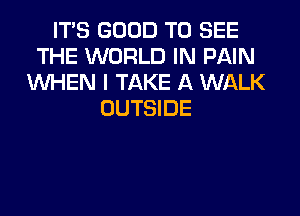 ITS GOOD TO SEE
THE WORLD IN PAIN
WHEN I TAKE A WALK
OUTSIDE