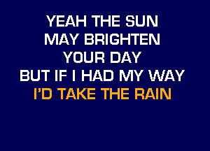 YEAH THE SUN
MAY BRIGHTEN
YOUR DAY
BUT IF I HAD MY WAY
I'D TAKE THE RAIN