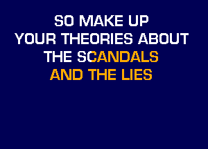 SO MAKE UP
YOUR THEORIES ABOUT
THE SCANDALS
AND THE LIES