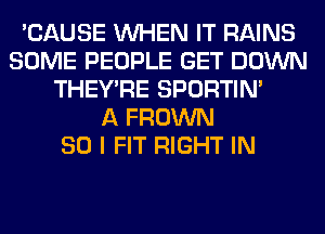 'CAUSE WHEN IT RAINS
SOME PEOPLE GET DOWN
THEY'RE SPORTIN'

A FROWN
SO I FIT RIGHT IN