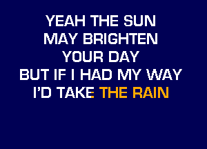 YEAH THE SUN
MAY BRIGHTEN
YOUR DAY
BUT IF I HAD MY WAY
I'D TAKE THE RAIN
