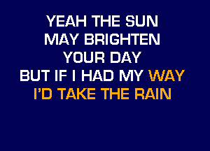 YEAH THE SUN
MAY BRIGHTEN
YOUR DAY
BUT IF I HAD MY WAY
I'D TAKE THE RAIN