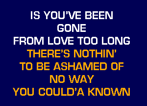 IS YOU'VE BEEN
GONE
FROM LOVE T00 LONG
THERE'S NOTHIN'
TO BE ASHAMED OF
NO WAY
YOU COULD'A KNOWN