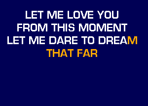 LET ME LOVE YOU
FROM THIS MOMENT
LET ME DARE TO DREAM
THAT FAR