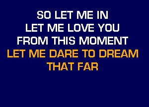 SO LET ME IN
LET ME LOVE YOU
FROM THIS MOMENT
LET ME DARE TO DREAM
THAT FAR