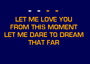 LET ME LOVE YOU
FROM THIS MOMENT
LET ME DARE TO DREAM
THAT FAR