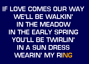 IF LOVE COMES OUR WAY
WE'LL BE WALKIM
IN THE MEADOW
IN THE EARLY SPRING
YOU'LL BE TUVIRLIM
IN A SUN DRESS
WEARIM MY RING