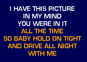 I HAVE THIS PICTURE
IN MY MIND
YOU WERE IN IT
ALL THE TIME
80 BABY HOLD 0N TIGHT
AND DRIVE ALL NIGHT
WITH ME