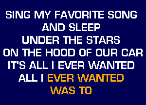 SING MY FAVORITE SONG
AND SLEEP
UNDER THE STARS
ON THE HOOD OF OUR CAR
ITS ALL I EVER WANTED
ALL I EVER WANTED
WAS T0