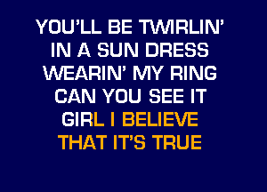 YOU'LL BE TVVIRLIN'
IN A SUN DRESS
WEARIM MY RING
CAN YOU SEE IT
GIRL I BELIEVE
THAT IT'S TRUE