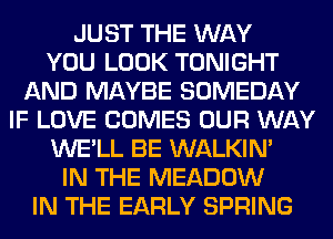 JUST THE WAY
YOU LOOK TONIGHT
AND MAYBE SOMEDAY
IF LOVE COMES OUR WAY
WE'LL BE WALKIM
IN THE MEADOW
IN THE EARLY SPRING