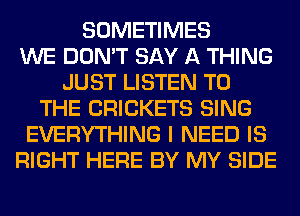 SOMETIMES
WE DON'T SAY A THING
JUST LISTEN TO
THE CRICKETS SING
EVERYTHING I NEED IS
RIGHT HERE BY MY SIDE