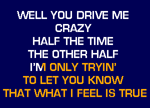 WELL YOU DRIVE ME
CRAZY
HALF THE TIME
THE OTHER HALF
I'M ONLY TRYIN'
TO LET YOU KNOW
THAT WHAT I FEEL IS TRUE
