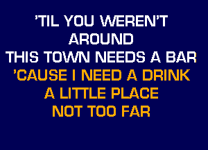 'TIL YOU WEREN'T
AROUND
THIS TOWN NEEDS A BAR
'CAUSE I NEED A DRINK
A LITTLE PLACE
NOT T00 FAR