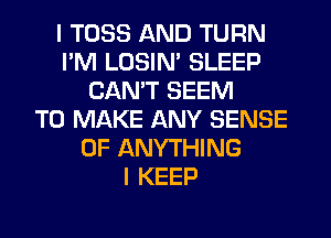 I TOSS AND TURN
I'M LOSIN' SLEEP
CAN'T SEEM
TO MAKE ANY SENSE
0F ANYTHING
I KEEP