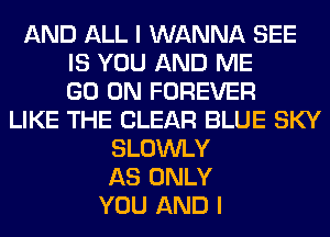 AND ALL I WANNA SEE
IS YOU AND ME
GO ON FOREVER
LIKE THE CLEAR BLUE SKY
SLOWLY
AS ONLY
YOU AND I