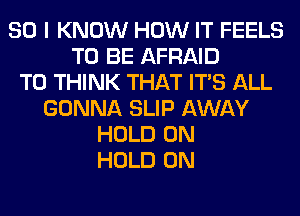 SO I KNOW HOW IT FEELS
TO BE AFRAID
T0 THINK THAT ITS ALL
GONNA SLIP AWAY
HOLD 0N
HOLD 0N