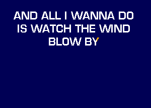 AND ALL I WANNA D0
IS WATCH THE WIND
BLOW BY