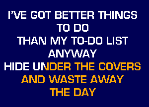 I'VE GOT BETTER THINGS
TO DO
THAN MY TO-DO LIST
ANYWAY
HIDE UNDER THE COVERS
AND WASTE AWAY
THE DAY