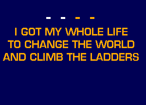 I GOT MY WHOLE LIFE
TO CHANGE THE WORLD
AND CLIMB THE LADDERS